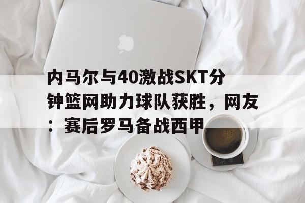 乐鱼平台-内马尔与40激战SKT分钟篮网助力球队获胜，网友：赛后罗马备战西甲 